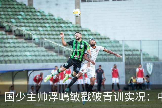 国少主帅浮嶋敏戳破青训实况：中国球员天赋很好，但差的是这个